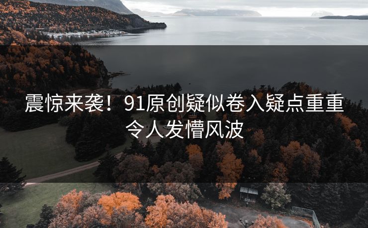 震惊来袭！91原创疑似卷入疑点重重令人发懵风波