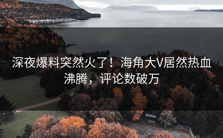 深夜爆料突然火了！海角大V居然热血沸腾，评论数破万