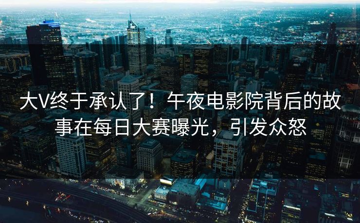 大V终于承认了！午夜电影院背后的故事在每日大赛曝光，引发众怒