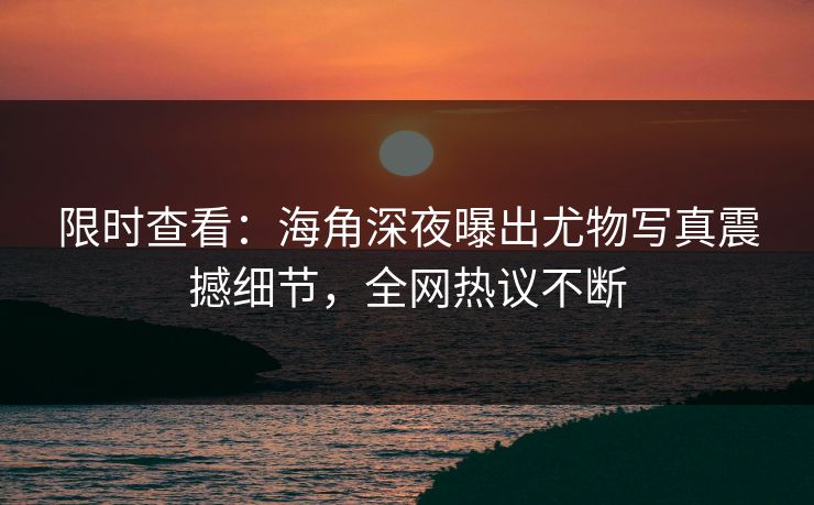 限时查看：海角深夜曝出尤物写真震撼细节，全网热议不断