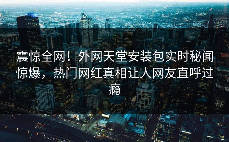 震惊全网！外网天堂安装包实时秘闻惊爆，热门网红真相让人网友直呼过瘾