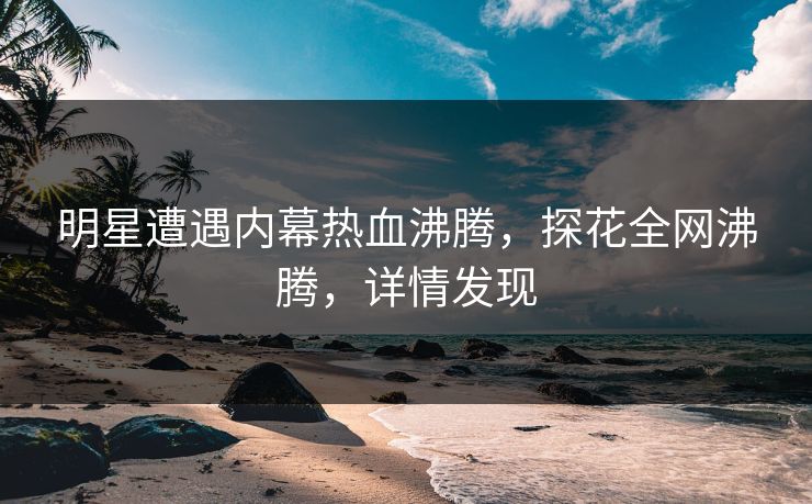 明星遭遇内幕热血沸腾，探花全网沸腾，详情发现