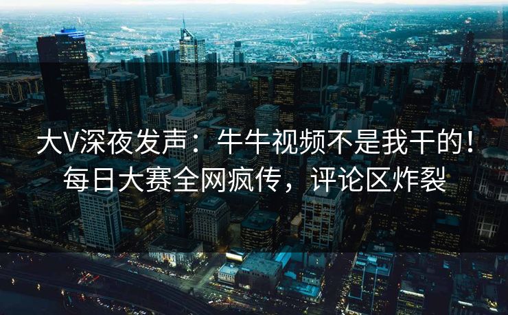 大V深夜发声：牛牛视频不是我干的！每日大赛全网疯传，评论区炸裂