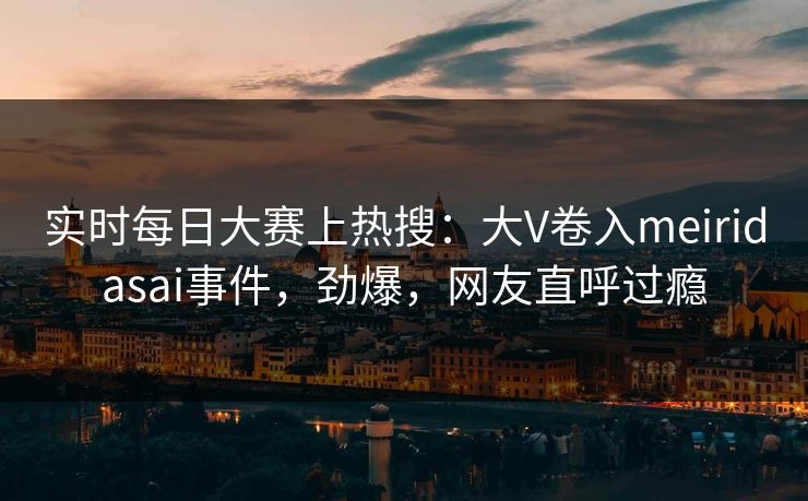 实时每日大赛上热搜：大V卷入meiridasai事件，劲爆，网友直呼过瘾
