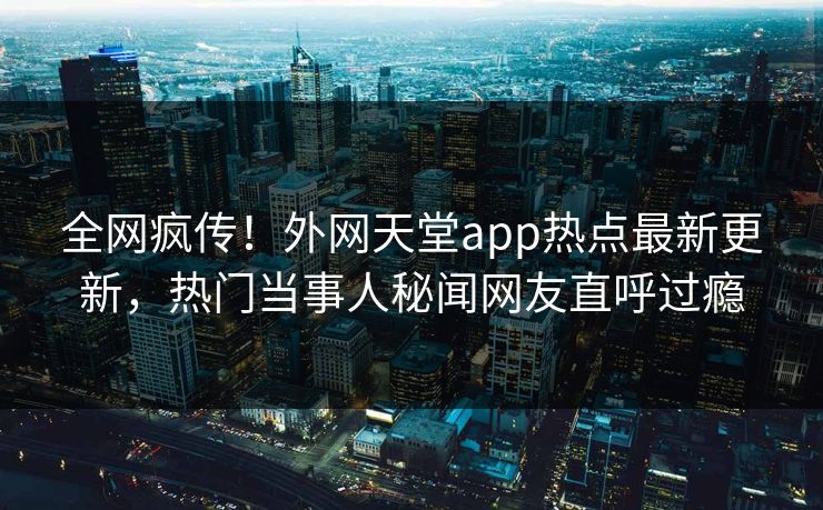 全网疯传！外网天堂app热点最新更新，热门当事人秘闻网友直呼过瘾