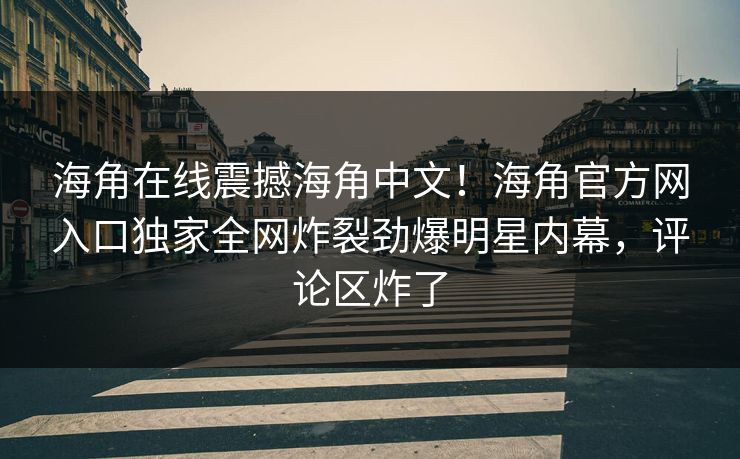 海角在线震撼海角中文！海角官方网入口独家全网炸裂劲爆明星内幕，评论区炸了