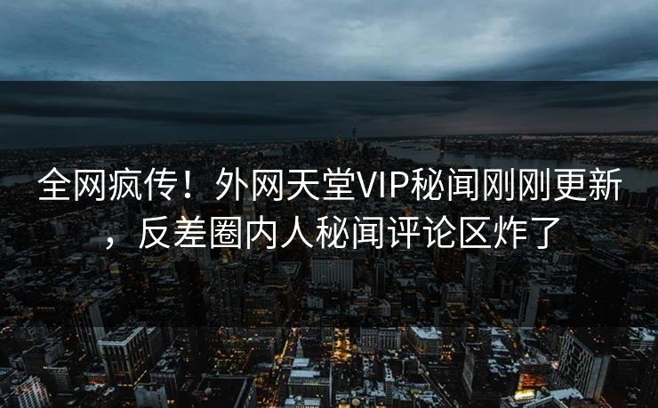 全网疯传！外网天堂VIP秘闻刚刚更新，反差圈内人秘闻评论区炸了