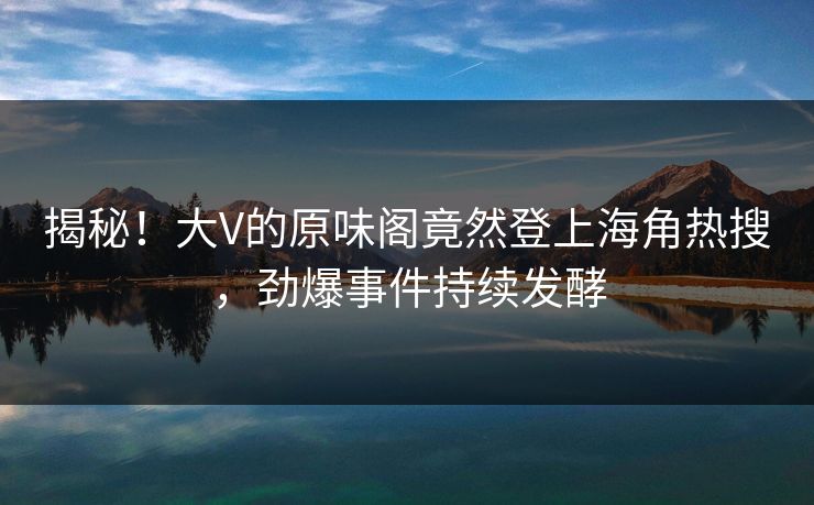 揭秘！大V的原味阁竟然登上海角热搜，劲爆事件持续发酵