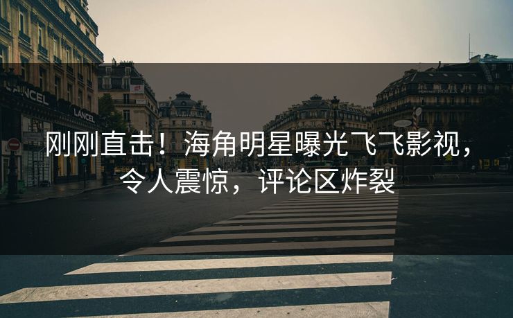 刚刚直击！海角明星曝光飞飞影视，令人震惊，评论区炸裂
