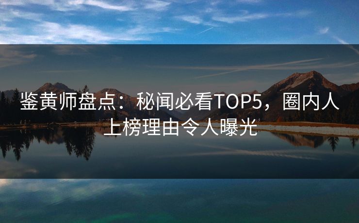鉴黄师盘点：秘闻必看TOP5，圈内人上榜理由令人曝光