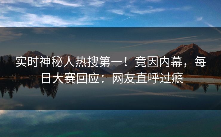 实时神秘人热搜第一！竟因内幕，每日大赛回应：网友直呼过瘾