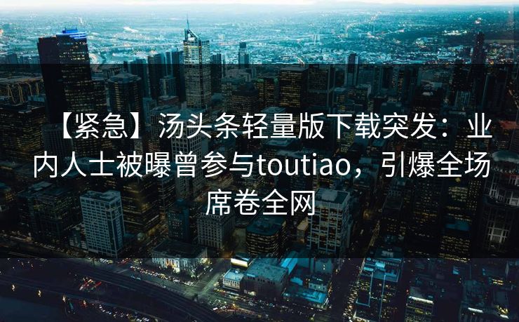 【紧急】汤头条轻量版下载突发：业内人士被曝曾参与toutiao，引爆全场席卷全网