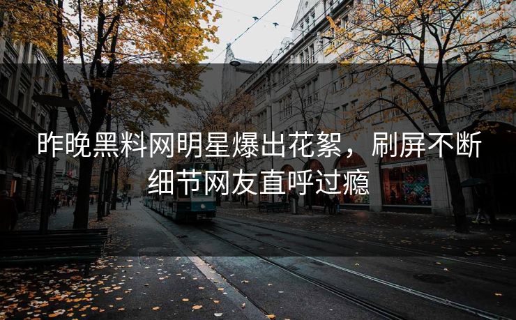 昨晚黑料网明星爆出花絮，刷屏不断细节网友直呼过瘾