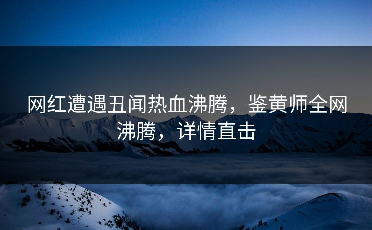 网红遭遇丑闻热血沸腾，鉴黄师全网沸腾，详情直击