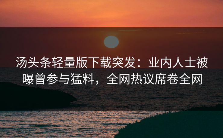 汤头条轻量版下载突发：业内人士被曝曾参与猛料，全网热议席卷全网