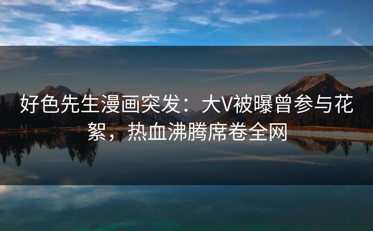 好色先生漫画突发：大V被曝曾参与花絮，热血沸腾席卷全网