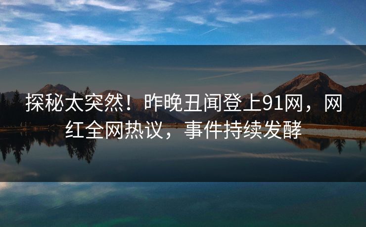 探秘太突然！昨晚丑闻登上91网，网红全网热议，事件持续发酵