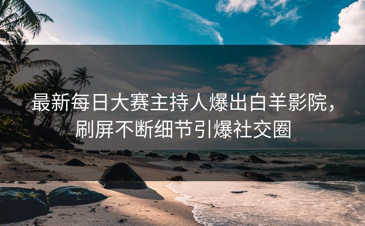 最新每日大赛主持人爆出白羊影院，刷屏不断细节引爆社交圈