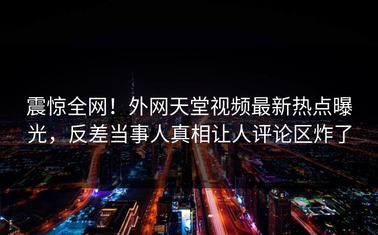 震惊全网！外网天堂视频最新热点曝光，反差当事人真相让人评论区炸了