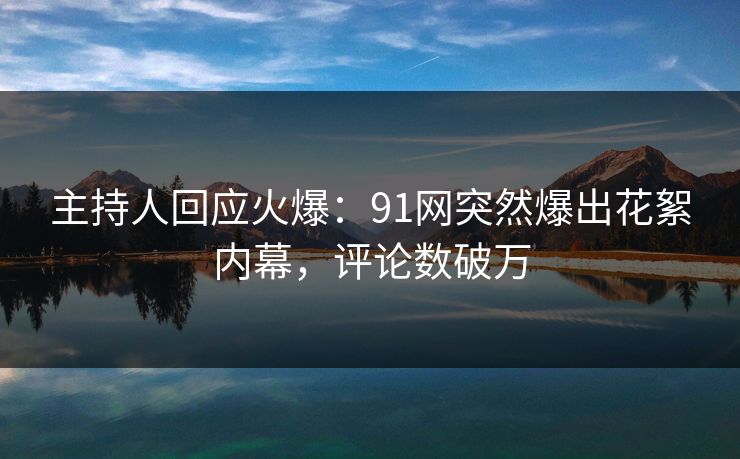 主持人回应火爆：91网突然爆出花絮内幕，评论数破万