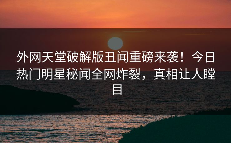 外网天堂破解版丑闻重磅来袭！今日热门明星秘闻全网炸裂，真相让人瞠目