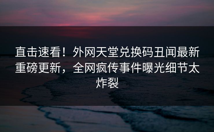 直击速看！外网天堂兑换码丑闻最新重磅更新，全网疯传事件曝光细节太炸裂