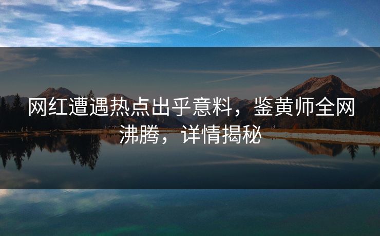 网红遭遇热点出乎意料，鉴黄师全网沸腾，详情揭秘