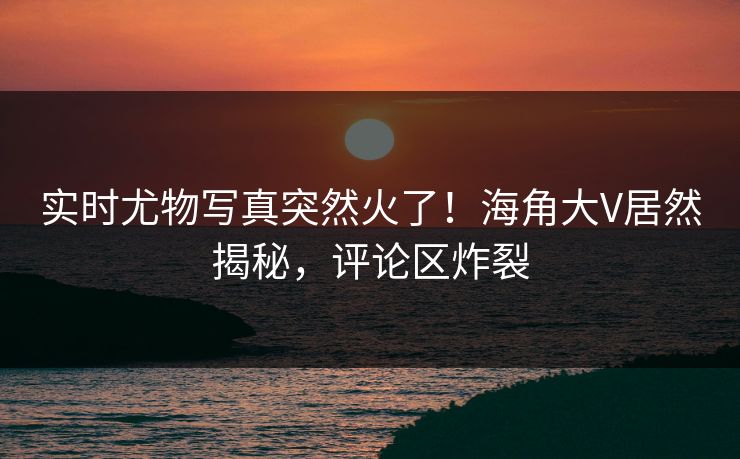 实时尤物写真突然火了！海角大V居然揭秘，评论区炸裂