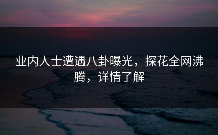 业内人士遭遇八卦曝光，探花全网沸腾，详情了解