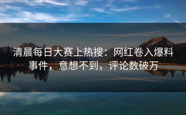 清晨每日大赛上热搜：网红卷入爆料事件，意想不到，评论数破万