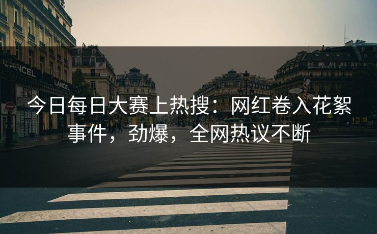 今日每日大赛上热搜：网红卷入花絮事件，劲爆，全网热议不断