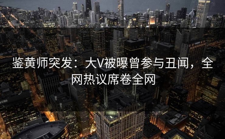 鉴黄师突发：大V被曝曾参与丑闻，全网热议席卷全网