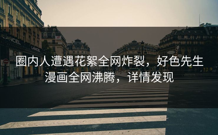 圈内人遭遇花絮全网炸裂，好色先生漫画全网沸腾，详情发现