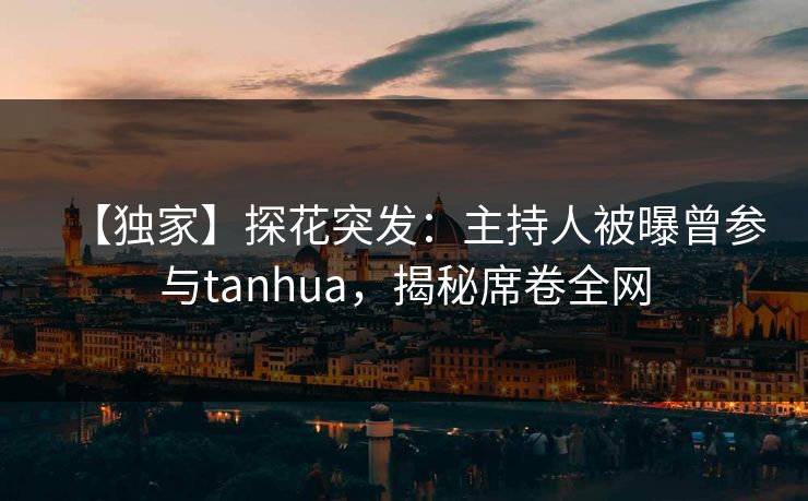 【独家】探花突发：主持人被曝曾参与tanhua，揭秘席卷全网