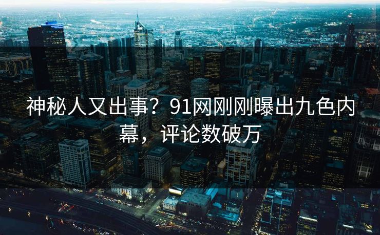 神秘人又出事？91网刚刚曝出九色内幕，评论数破万