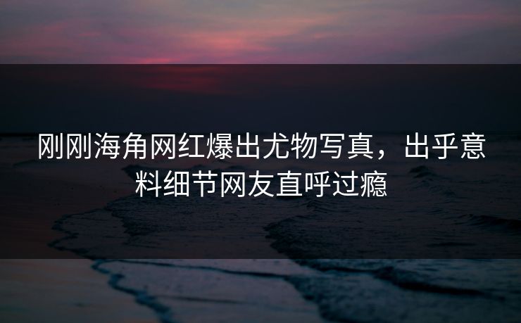 刚刚海角网红爆出尤物写真，出乎意料细节网友直呼过瘾