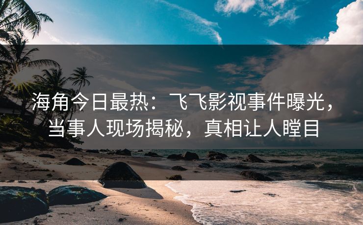 海角今日最热：飞飞影视事件曝光，当事人现场揭秘，真相让人瞠目