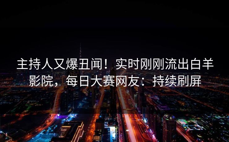 主持人又爆丑闻！实时刚刚流出白羊影院，每日大赛网友：持续刷屏