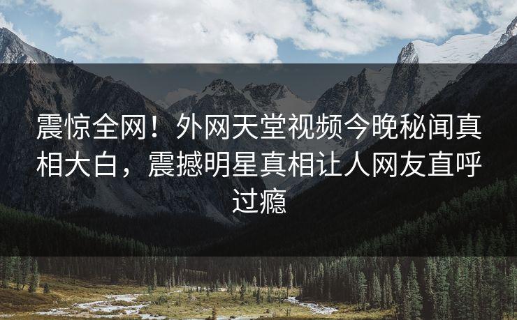 震惊全网！外网天堂视频今晚秘闻真相大白，震撼明星真相让人网友直呼过瘾