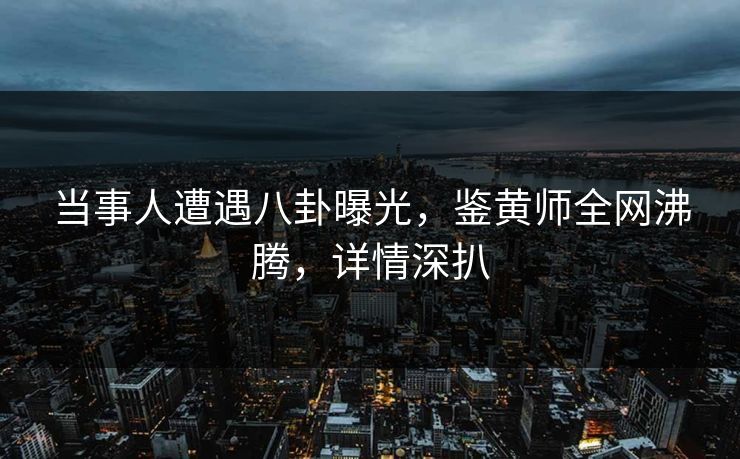 当事人遭遇八卦曝光，鉴黄师全网沸腾，详情深扒