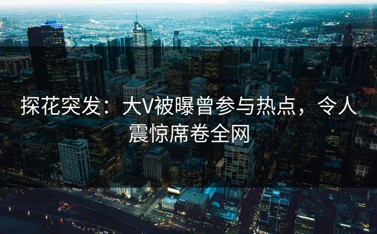 探花突发：大V被曝曾参与热点，令人震惊席卷全网