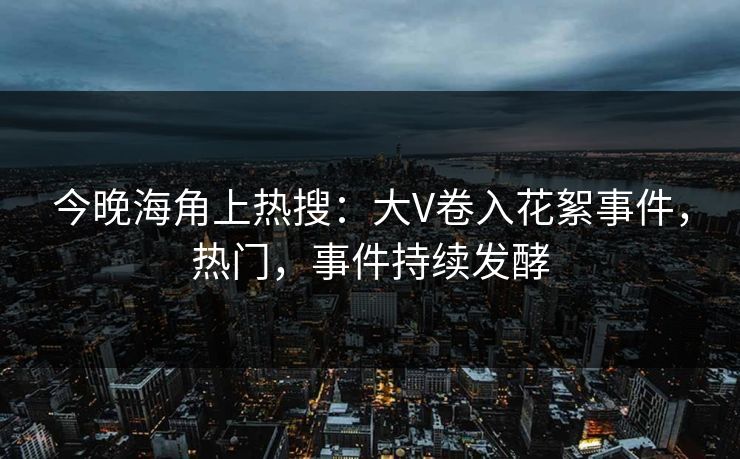今晚海角上热搜：大V卷入花絮事件，热门，事件持续发酵