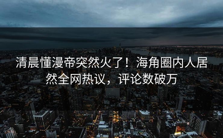 清晨懂漫帝突然火了！海角圈内人居然全网热议，评论数破万