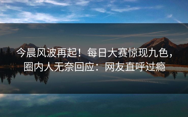 今晨风波再起！每日大赛惊现九色，圈内人无奈回应：网友直呼过瘾