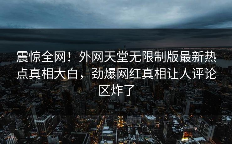 震惊全网！外网天堂无限制版最新热点真相大白，劲爆网红真相让人评论区炸了
