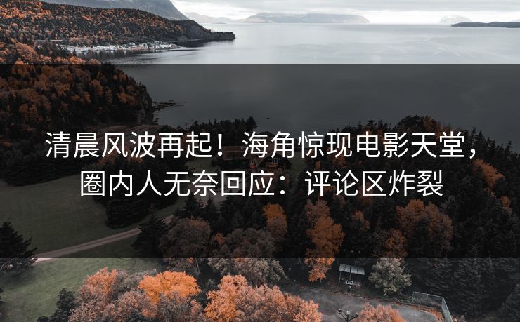 清晨风波再起！海角惊现电影天堂，圈内人无奈回应：评论区炸裂