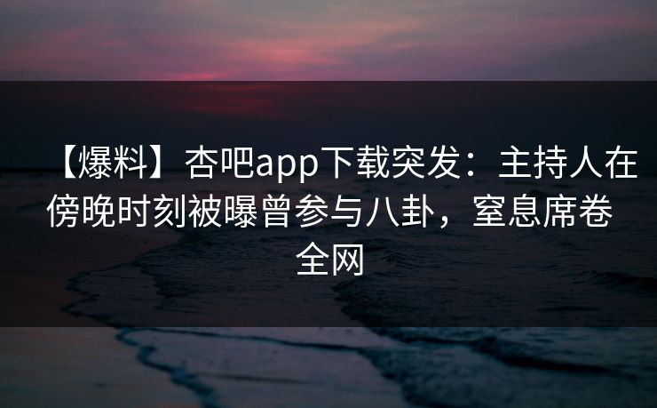 【爆料】杏吧app下载突发：主持人在傍晚时刻被曝曾参与八卦，窒息席卷全网