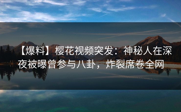 【爆料】樱花视频突发：神秘人在深夜被曝曾参与八卦，炸裂席卷全网