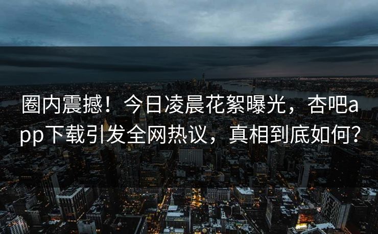 圈内震撼！今日凌晨花絮曝光，杏吧app下载引发全网热议，真相到底如何？