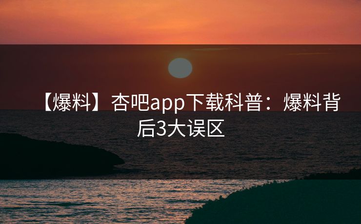 【爆料】杏吧app下载科普：爆料背后3大误区